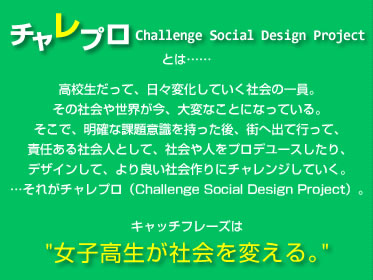 �`�����v���iChallenge Social Design Project�j�Ƃ́c�c ���Z�������āA���X�ω����Ă����Љ�̈���B���̎Љ�␢�E�����A��ςȂ��ƂɂȂ��Ă���B �����ŁA���m�ȉۑ�ӎ�����������A�X�֏o�čs���āA�ӔC����Љ�l�Ƃ��āA�Љ��l���v���f���[�X������A�f�U�C�����āA���ǂ��Љ���Ƀ`�������W���Ă����B �c���ꂪ�`�����v���iChallenge Social Design Project�j�B�L���b�`�t���[�Y�́u���q�������Љ��ς���B�v