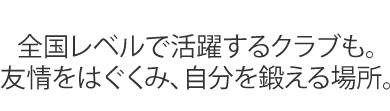 全国レベルで活躍するクラブも。
友情をはぐくみ、自分を鍛える場所。