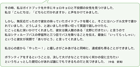 その時、私はガイドブックを片手にキョロキョロと不安顔の女性を見つけました。私は「こんにちは」「どちらに行かれますか」と声をかけてみました。しかし、無反応だったので彼女の持っていたガイドブックを覗くと、そこにはハングル文字で書かれていました。どうしよう、と迷いましたが思い切って英語で話しかけたら、にこっと私に笑いかけてくれました。彼女は異人館のある「北野に行きたい」と言うので私はシティループバスの停留所と三つ目でバスを降りることを伝え、最後に「いってらっしゃい」というと彼女が笑顔で「ありがとう」と言ってくれました。私は心の底から「やったー!」と嬉しさがこみあげると同時に、達成感も得ることができました。ボランティアをするということは、決して大げさなことではなく何かの役に立ちたいというちょっとした親切心があれば誰にでもできるものだと気づきました。(中島 愛海)