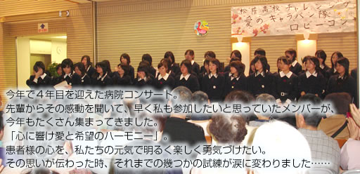 今年で4年目を迎えた病院コンサート。 先輩からその感動を聞いて、早く私も参加したいと思っていたメンバーが、 今年もたくさん集まってきました。 「心に響け愛と希望のハーモニー」。 患者様の心を、私たちの元気で明るく楽しく勇気づけたい。 その思いが伝わった時、それまでの幾つかの試練が涙に変わりました……