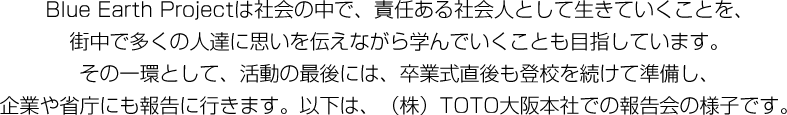 Blue Earth Projectは社会の中で、責任ある社会人として生きていくことを、街中で多くの人達に思いを伝えながら学んでいくことも目指しています。その一環として、活動の最後には、卒業式直後も登校を続けて準備し、企業や省庁にも報告に行きます。以下は、(株)TOTO大阪本社での報告会の様子です。