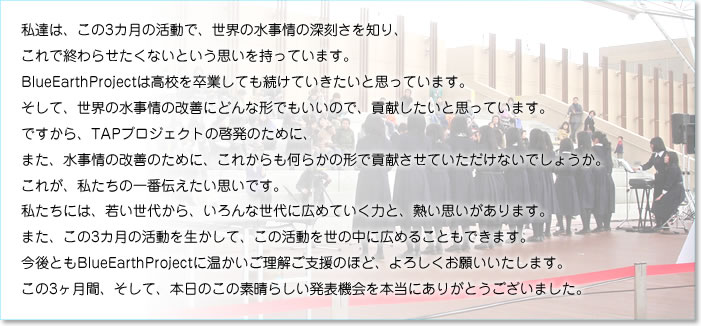 「私達は、この3カ月の活動で、世界の水事情の深刻さを知り、 これで終わらせたくないという思いを持っています。 BlueEarthProjectは高校を卒業しても続けていきたいと思っています。 そして、世界の水事情の改善にどんな形でもいいので、 貢献したいと思っています。 ですから、TAPプロジェクトの啓発のために、 また、水事情の改善のために、 これからも何らかの形で貢献させていただけないでしょうか。 これが、私たちの一番伝えたい思いです。 私たちには、若い世代から、いろんな世代に広めていく力と、熱い思いがあります。。 また、この3カ月の活動を生かして、この活動を世の中に広めることもできます。 今後ともBlueEarthProjectに温かいご理解ご支援のほど、よろしくお願いいたします。 この3ヶ月間、そして、本日のこの素晴らしい発表機会を本当にありがとうございました。」